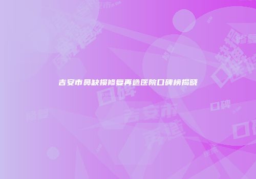 吉安市鼻缺损修复再造医院口碑榜揭晓
