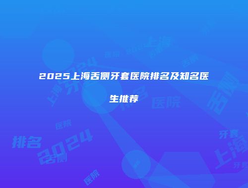 2025上海舌侧牙套医院排名及知名医生推荐