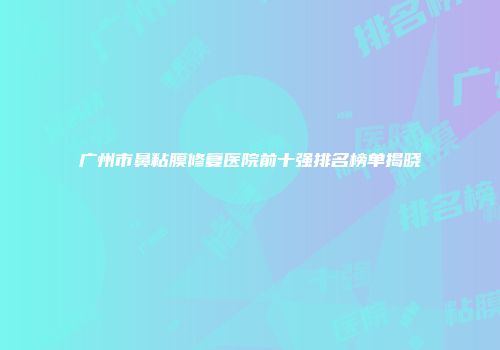 广州市鼻粘膜修复医院前十强排名榜单揭晓