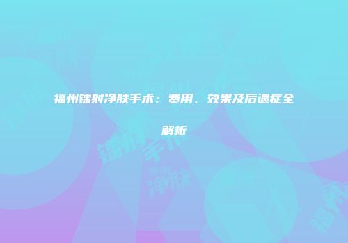 福州镭射净肤手术：费用、效果及后遗症全解析