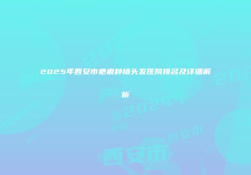 2025年西安市疤痕种植头发医院排名及详细解析