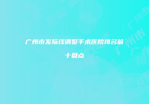 广州市发际线调整手术医院排名前十盘点