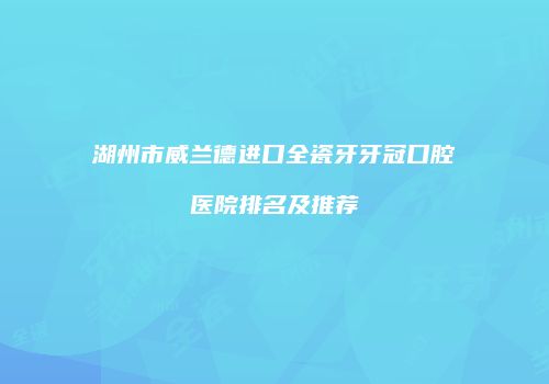 湖州市威兰德进口全瓷牙牙冠口腔医院排名及推荐