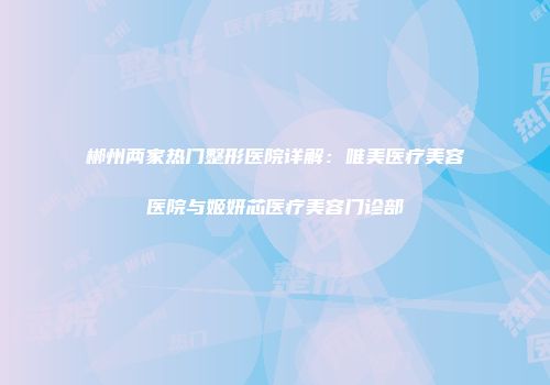 郴州两家热门整形医院详解：唯美医疗美容医院与姬妍芯医疗美容门诊部