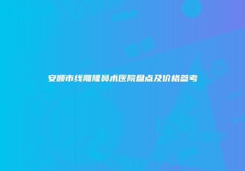安顺市线雕隆鼻术医院盘点及价格参考