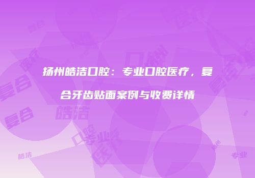 扬州皓洁口腔：专业口腔医疗，复合牙齿贴面案例与收费详情