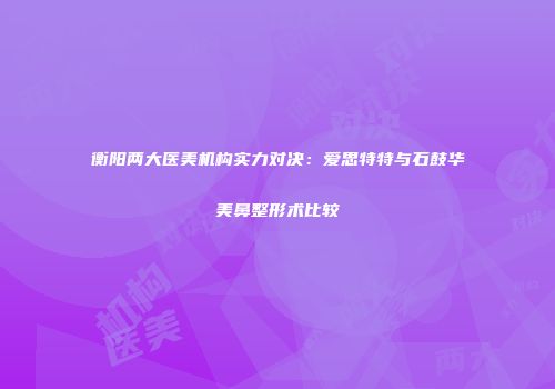 衡阳两大医美机构实力对决：爱思特特与石鼓华美鼻整形术比较