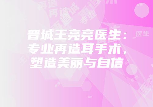 晋城王亮亮医生：专业再造耳手术，塑造美丽与自信