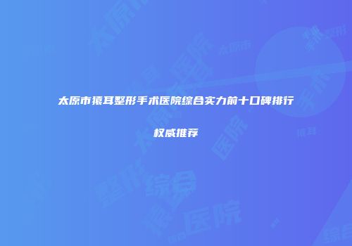 太原市猿耳整形手术医院综合实力前十口碑排行权威推荐