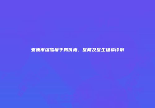 安康市溶脂瘦手臂价格、医院及医生推荐详解