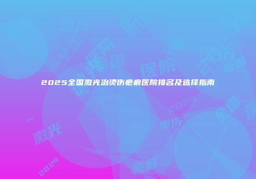 2025全国激光治烫伤疤痕医院排名及选择指南