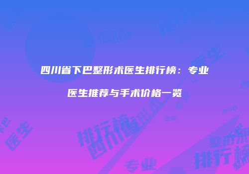 四川省下巴整形术医生排行榜：专业医生推荐与手术价格一览