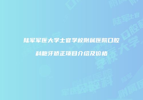 陆军军医大学士官学校附属医院口腔科龅牙矫正项目介绍及价格