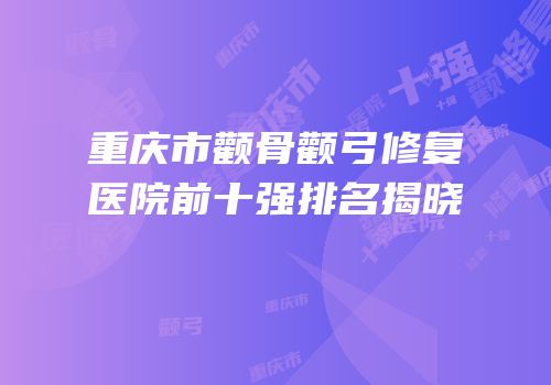 重庆市颧骨颧弓修复医院前十强排名揭晓