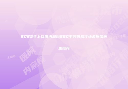 2025年上饶市内窥镜360丰胸价格行情及医院医生推荐