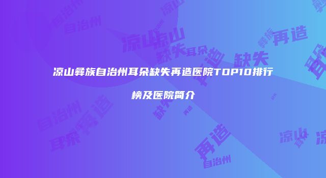 凉山彝族自治州耳朵缺失再造医院TOP10排行榜及医院简介