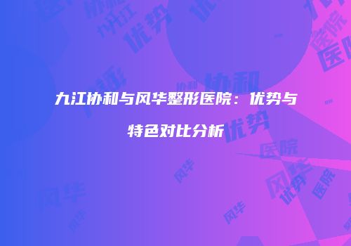 九江协和与风华整形医院：优势与特色对比分析
