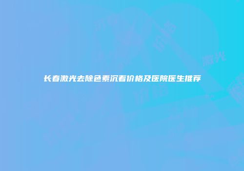 长春激光去除色素沉着价格及医院医生推荐