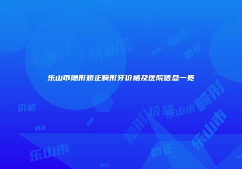 乐山市隐形矫正畸形牙价格及医院信息一览