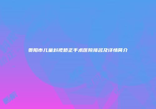 贵阳市儿童斜视矫正手术医院排名及详情简介
