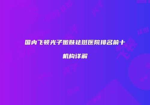 国内飞顿光子嫩肤祛斑医院排名前十机构详解