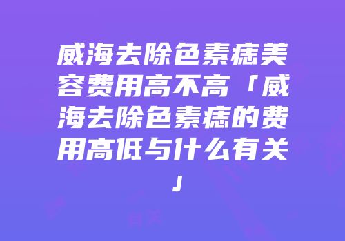 威海去除色素痣美容费用高不高「威海去除色素痣的费用高低与什么有关」