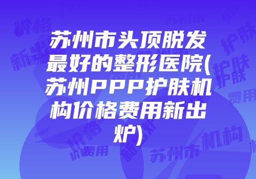 苏州市头顶脱发最好的整形医院(苏州PPP护肤机构价格费用新出炉)