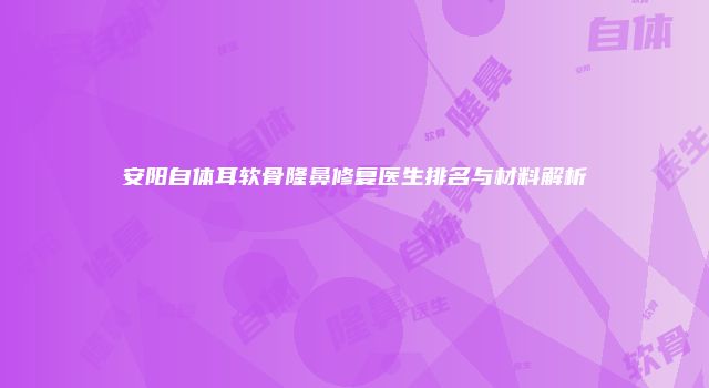 安阳自体耳软骨隆鼻修复医生排名与材料解析
