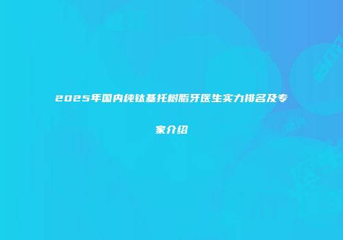 2025年国内纯钛基托树脂牙医生实力排名及专家介绍