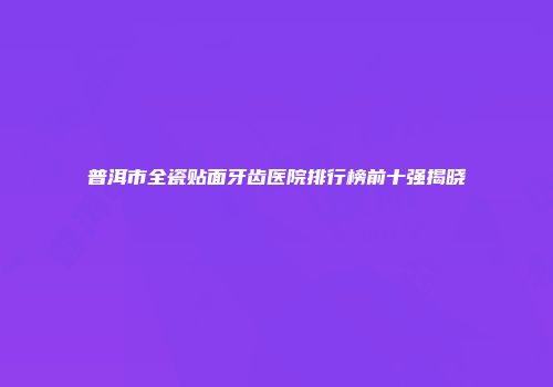 普洱市全瓷贴面牙齿医院排行榜前十强揭晓