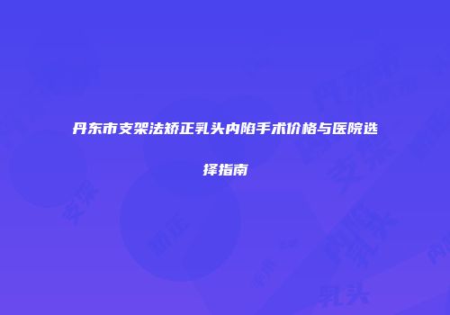丹东市支架法矫正乳头内陷手术价格与医院选择指南