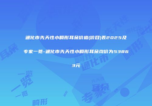 通化市先天性小畸形耳朵价格(价目)表2025及专家一览-通化市先天性小畸形耳朵均价为53863元