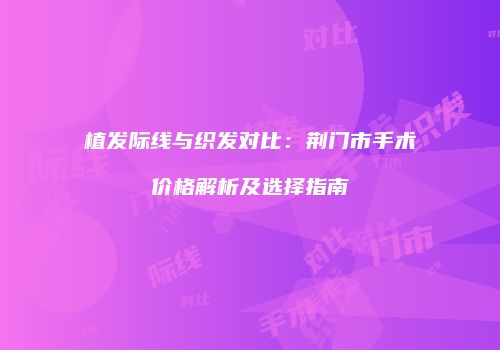 植发际线与织发对比：荆门市手术价格解析及选择指南