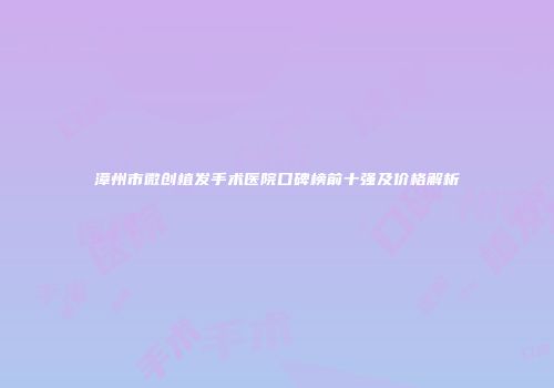 漳州市微创植发手术医院口碑榜前十强及价格解析