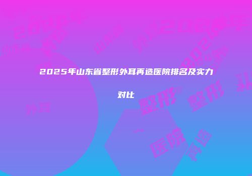 2025年山东省整形外耳再造医院排名及实力对比
