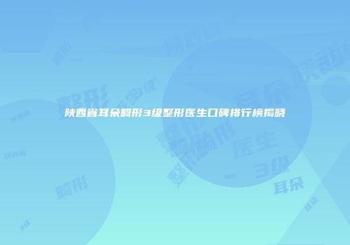 陕西省耳朵畸形3级整形医生口碑排行榜揭晓