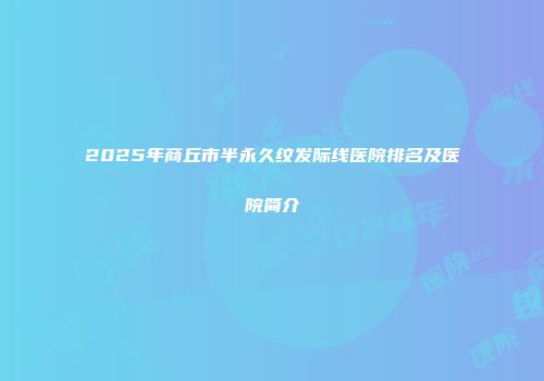 2025年商丘市半永久纹发际线医院排名及医院简介