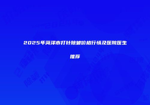 2025年菏泽市打针除皱价格行情及医院医生推荐