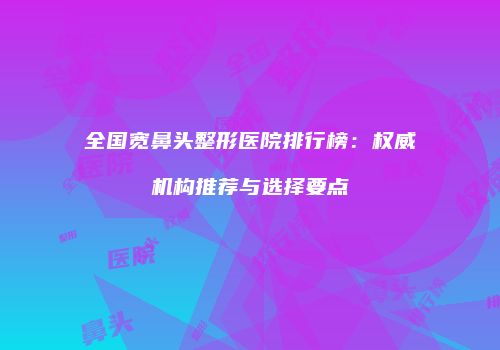 全国宽鼻头整形医院排行榜：权威机构推荐与选择要点