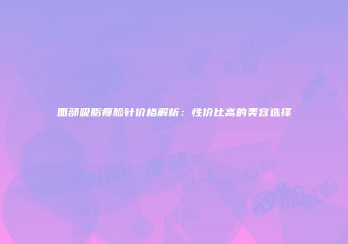 面部吸脂瘦脸针价格解析：性价比高的美容选择