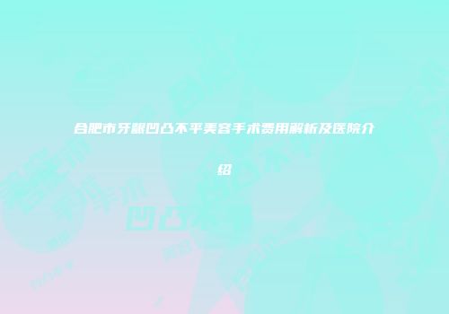 合肥市牙龈凹凸不平美容手术费用解析及医院介绍
