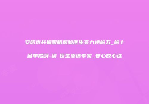 安阳市共振吸脂瘦脸医生实力榜前五_前十名单揭晓-梁潔医生靠谱专家_安心放心选