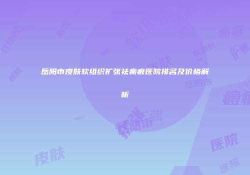 岳阳市皮肤软组织扩张祛瘢痕医院排名及价格解析
