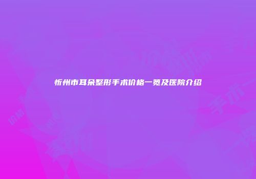 忻州市耳朵整形手术价格一览及医院介绍