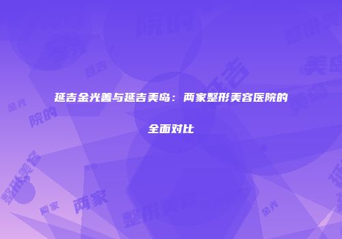 延吉金光善与延吉美岛：两家整形美容医院的全面对比
