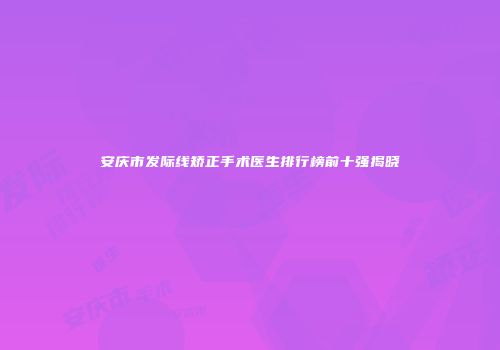 安庆市发际线矫正手术医生排行榜前十强揭晓