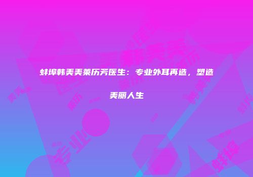 蚌埠韩美美莱历芳医生：专业外耳再造，塑造美丽人生