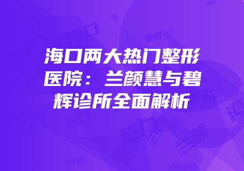 海口两大热门整形医院：兰颜慧与碧辉诊所全面解析