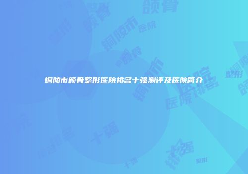 铜陵市颌骨整形医院排名十强测评及医院简介
