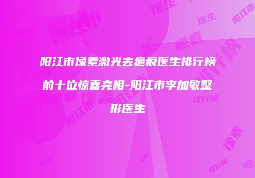 阳江市像素激光去疤痕医生排行榜前十位惊喜亮相-阳江市李加敏整形医生